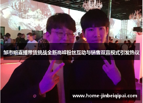 邹市明直播带货挑战全新高峰粉丝互动与销售双赢模式引发热议